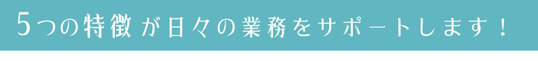 ５つの特徴が日々の業務をサポートします